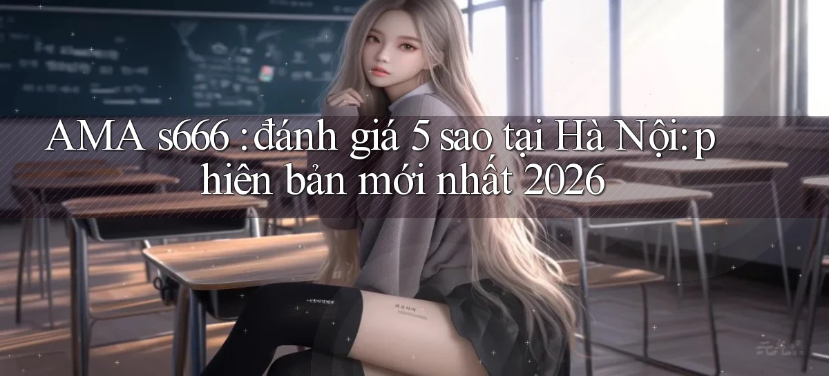 AMA s666 đánh giá 5 sao tại Hà Nội phiên bản mới nhất 2026
