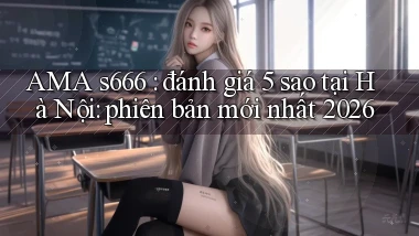 AMA s666 đánh giá 5 sao tại Hà Nội phiên bản mới nhất 2026