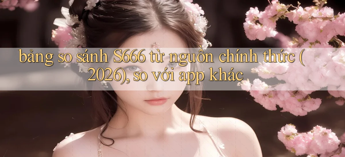 bảng so sánh S666 từ nguồn chính thức (2026), so với app khác