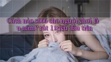 Cách nào s666 cho người chơi lâu năm rút 1 triệu đầu tiên