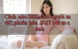 Cách nào S666 cho người mới, phiên bản 2027 để so sánh