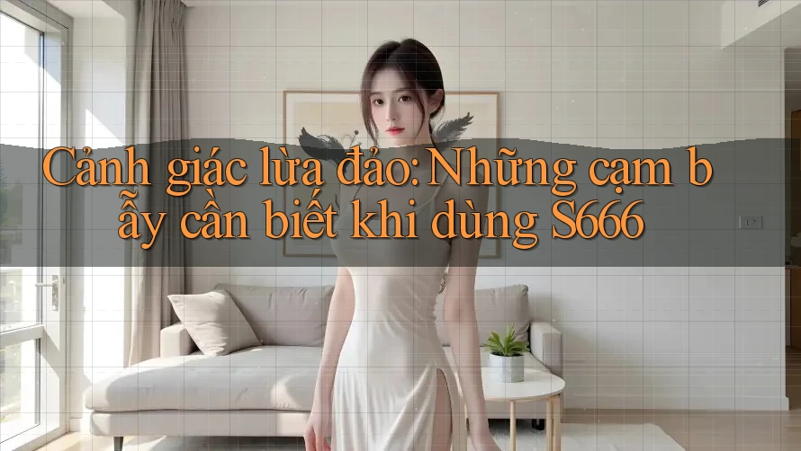 Cảnh giác lừa đảo: Những cạm bẫy cần biết khi dùng S666