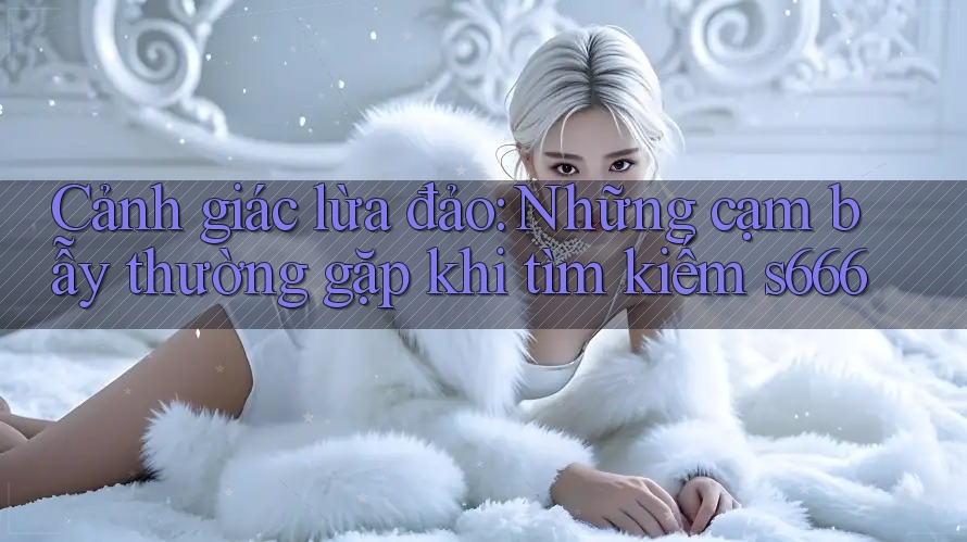 Cảnh giác lừa đảo: Những cạm bẫy thường gặp khi tìm kiếm s666 Cảnh giác lừa đảo: Những cạm bẫy thường gặp khi tìm kiếm s666