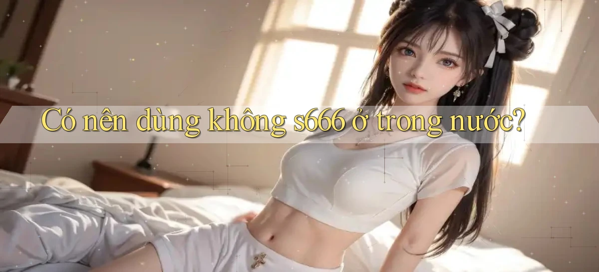 Có nên dùng không s666 ở trong nước