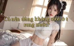 Có nên dùng không s666 ở trong nước