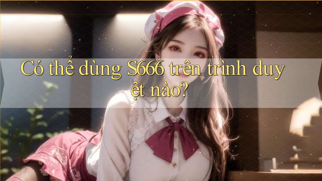 Có thể dùng S666 trên trình duyệt nào? Có thể dùng S666 trên trình duyệt nào?