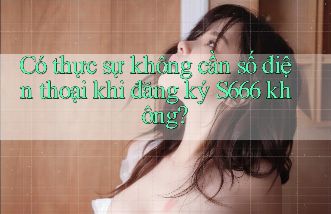 Có thực sự không cần số điện thoại khi đăng ký S666 không? Có thực sự không cần số điện thoại khi đăng ký S666 không?