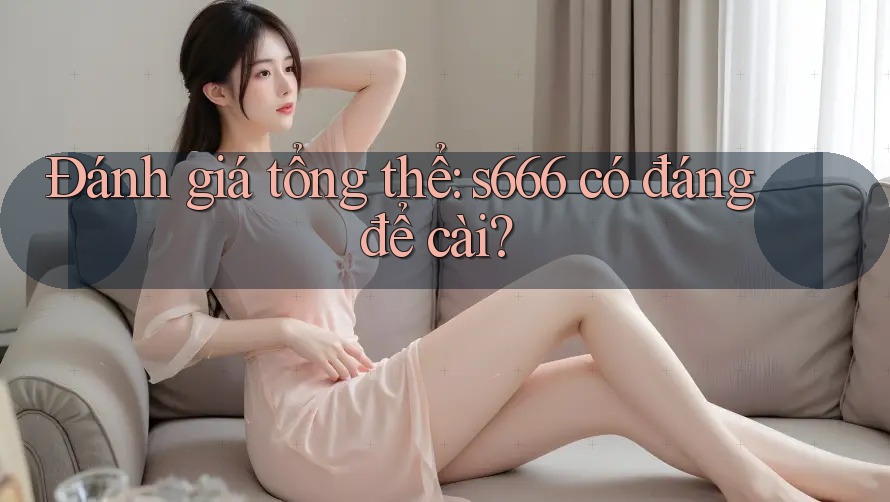 Đánh giá tổng thể: s666 có đáng để cài?
