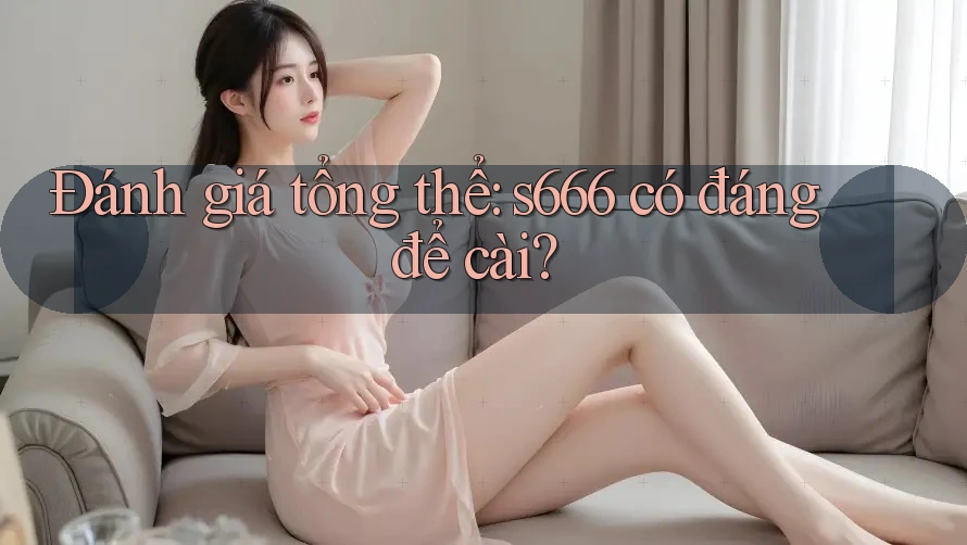 Đánh giá tổng thể: s666 có đáng để cài? Đánh giá tổng thể: s666 có đáng để cài?