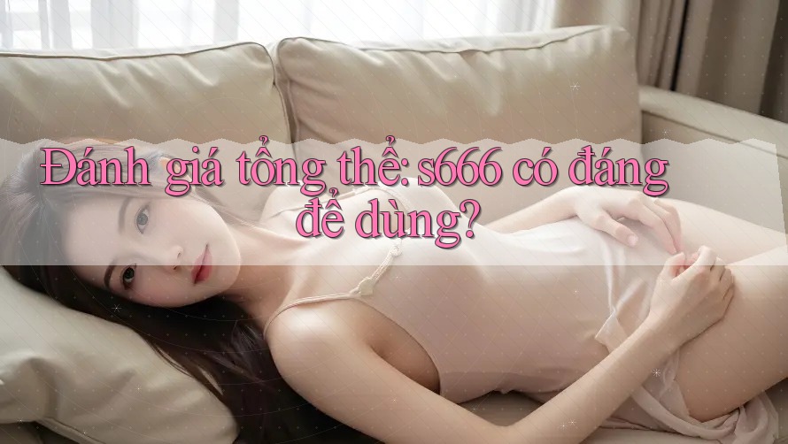 Đánh giá tổng thể: s666 có đáng để dùng? Đánh giá tổng thể: s666 có đáng để dùng?
