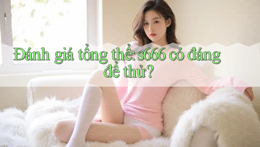 Đánh giá tổng thể: s666 có đáng để thử? Đánh giá tổng thể: s666 có đáng để thử?