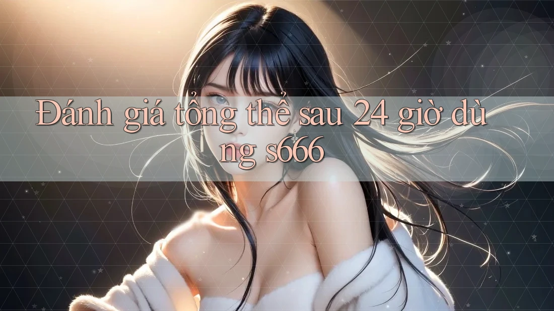 Đánh giá tổng thể sau 24 giờ dùng s666 Đánh giá tổng thể sau 24 giờ dùng s666