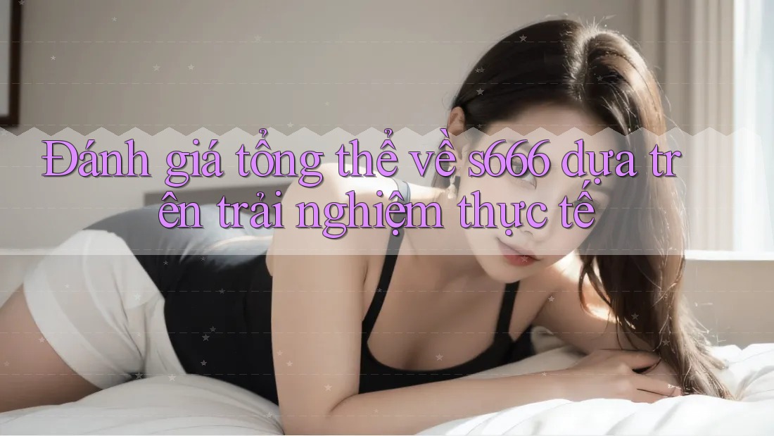 Đánh giá tổng thể về s666 dựa trên trải nghiệm thực tế