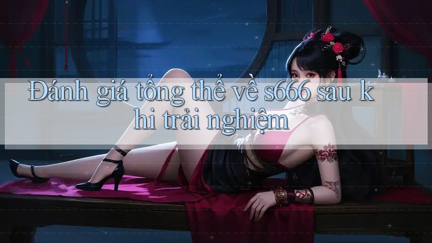 Đánh giá tổng thể về s666 sau khi trải nghiệm Đánh giá tổng thể về s666 sau khi trải nghiệm