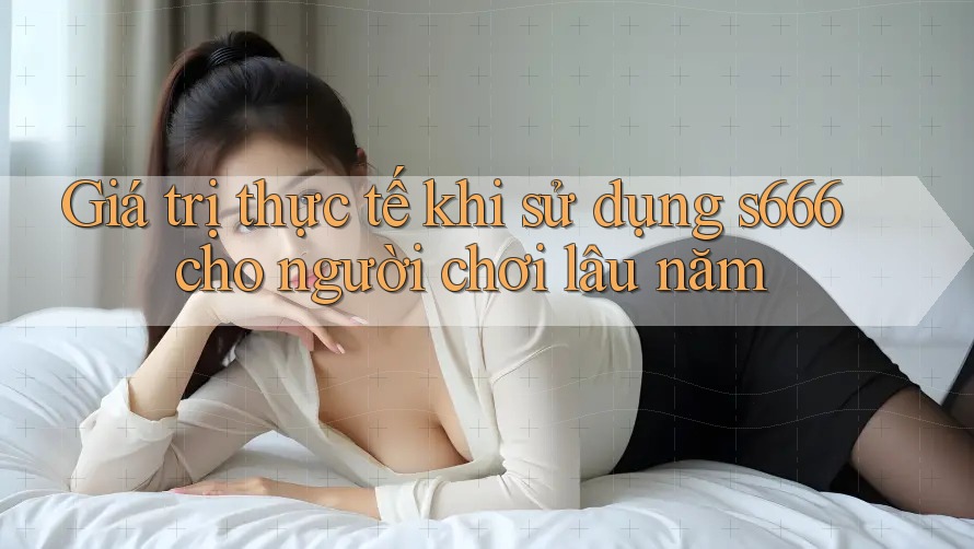 Giá trị thực tế khi sử dụng s666 cho người chơi lâu năm