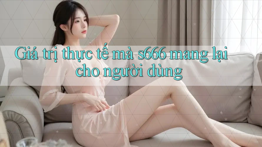 Giá trị thực tế mà s666 mang lại cho người dùng Giá trị thực tế mà s666 mang lại cho người dùng