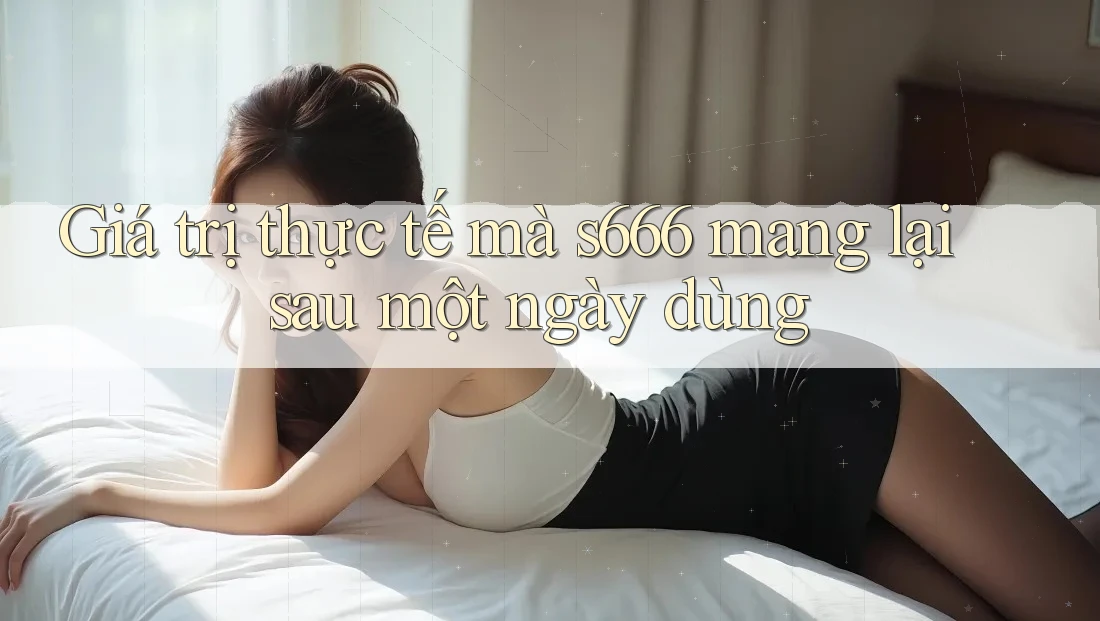 Giá trị thực tế mà s666 mang lại sau một ngày dùng Giá trị thực tế mà s666 mang lại sau một ngày dùng