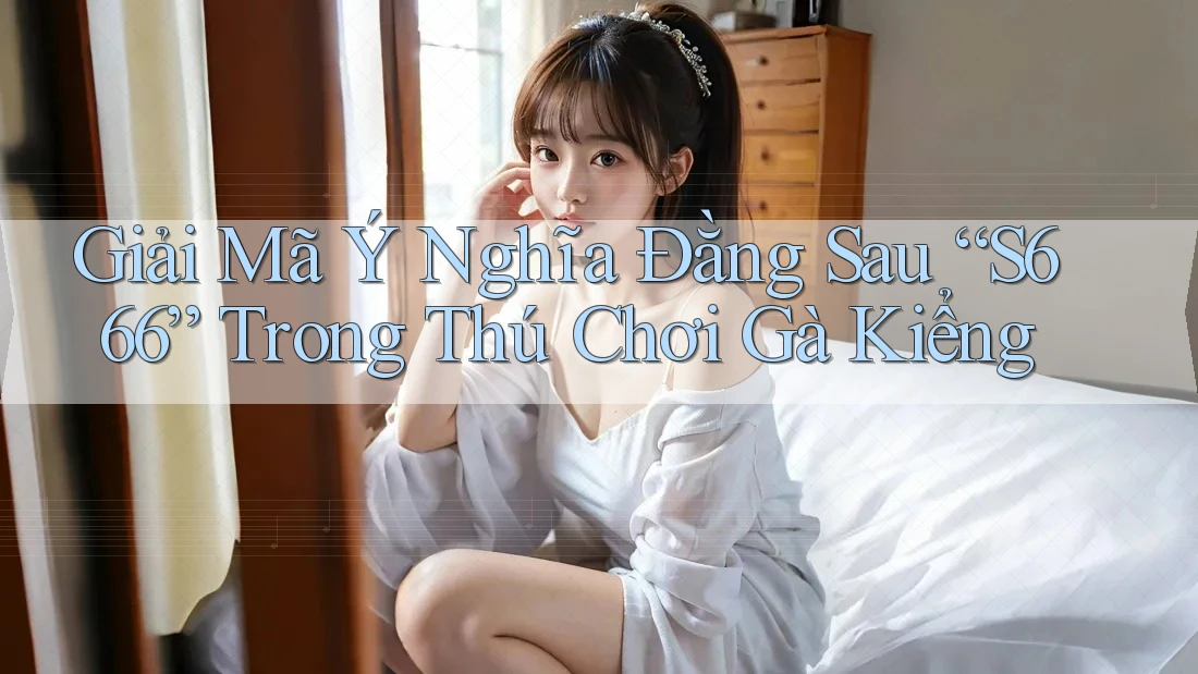 Giải Mã Ý Nghĩa Đằng Sau “S666” Trong Thú Chơi Gà Kiểng