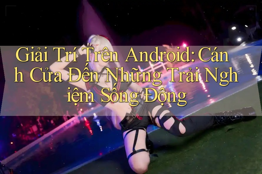 Giải Trí Trên Android: Cánh Cửa Đến Những Trải Nghiệm Sống Động
