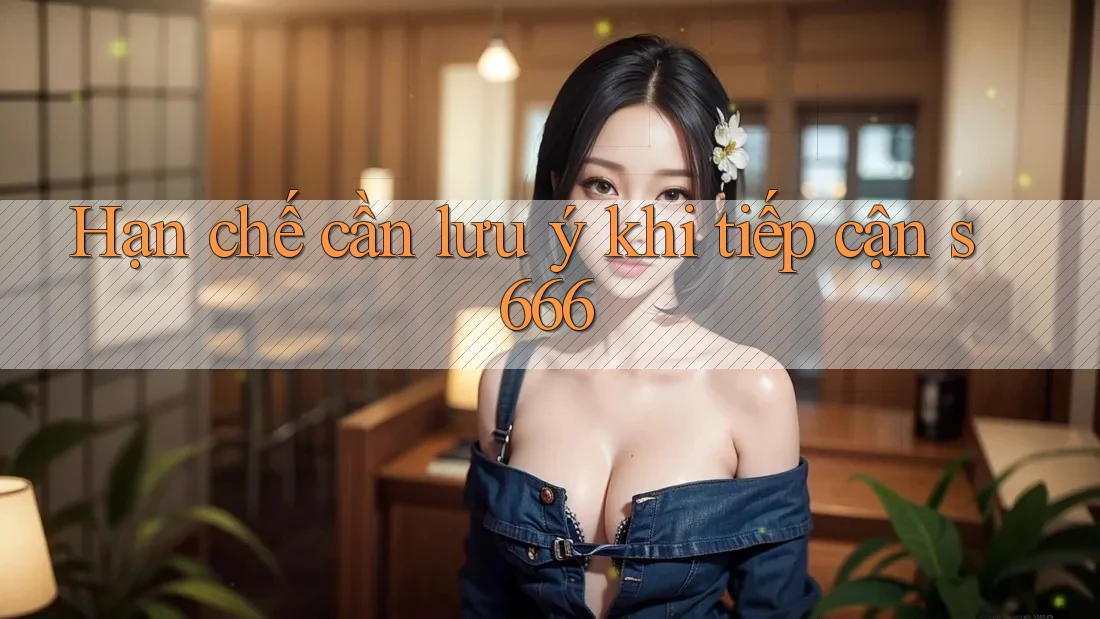 Hạn chế cần lưu ý khi tiếp cận s666 Hạn chế cần lưu ý khi tiếp cận s666