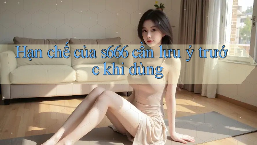 Hạn chế của s666 cần lưu ý trước khi dùng