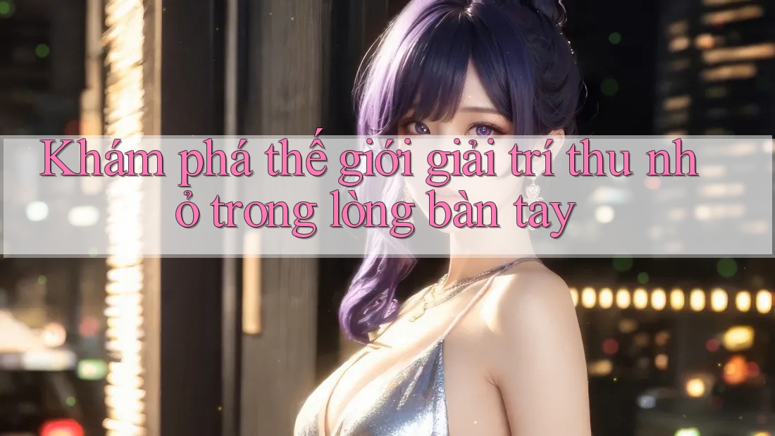 Khám phá thế giới giải trí thu nhỏ trong lòng bàn tay Khám phá thế giới giải trí thu nhỏ trong lòng bàn tay