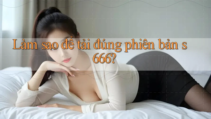 Làm sao để tải đúng phiên bản s666?