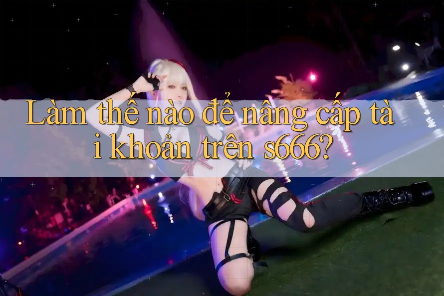 Làm thế nào để nâng cấp tài khoản trên s666? Làm thế nào để nâng cấp tài khoản trên s666?