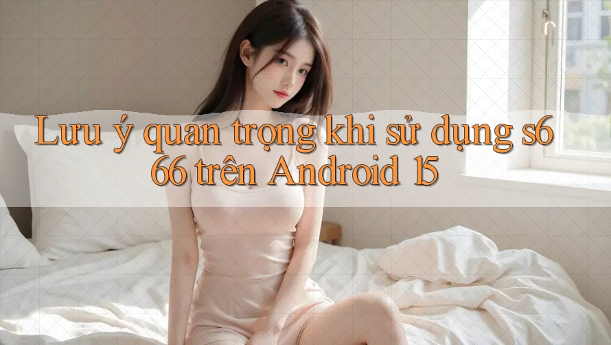 Lưu ý quan trọng khi sử dụng s666 trên Android 15
