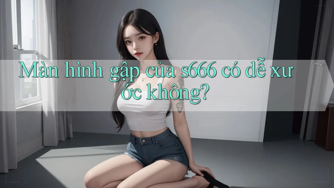 Màn hình gập của s666 có dễ xước không? Màn hình gập của s666 có dễ xước không?