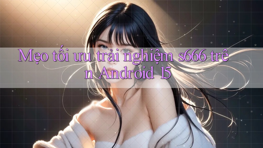Mẹo tối ưu trải nghiệm s666 trên Android 15 Mẹo tối ưu trải nghiệm s666 trên Android 15