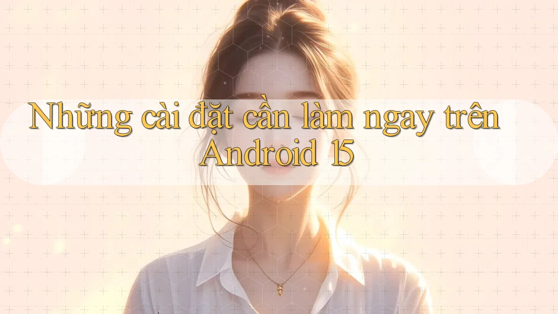 Những cài đặt cần làm ngay trên Android 15 Những cài đặt cần làm ngay trên Android 15