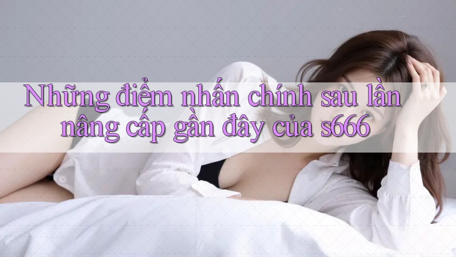 Những điểm nhấn chính sau lần nâng cấp gần đây của s666
