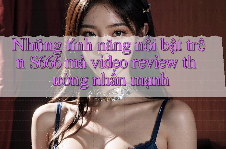 Những tính năng nổi bật trên S666 mà video review thường nhấn mạnh Những tính năng nổi bật trên S666 mà video review thường nhấn mạnh