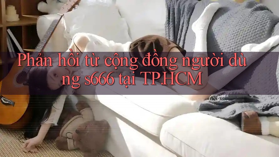 Phản hồi từ cộng đồng người dùng s666 tại TP. HCM Phản hồi từ cộng đồng người dùng s666 tại TP. HCM