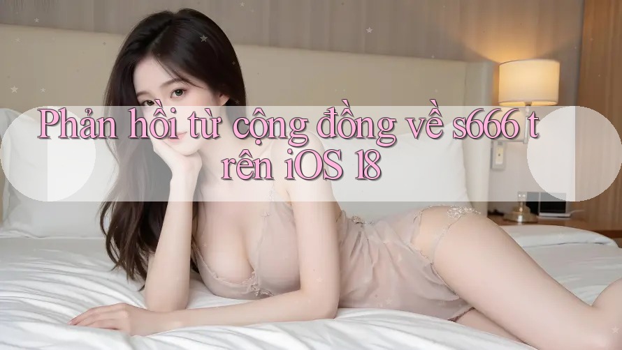 Phản hồi từ cộng đồng về s666 trên iOS 18 Phản hồi từ cộng đồng về s666 trên iOS 18