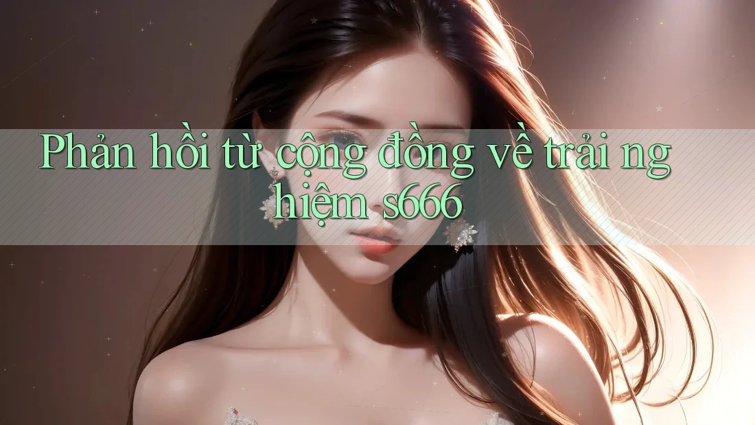 Phản hồi từ cộng đồng về trải nghiệm s666 Phản hồi từ cộng đồng về trải nghiệm s666
