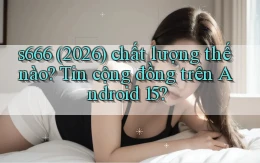 s666 (2026) chất lượng thế nào tin cộng đồng trên Android 15