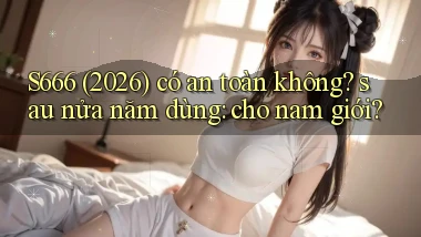 S666 (2026) có an toàn không sau nửa năm dùng cho nam giới