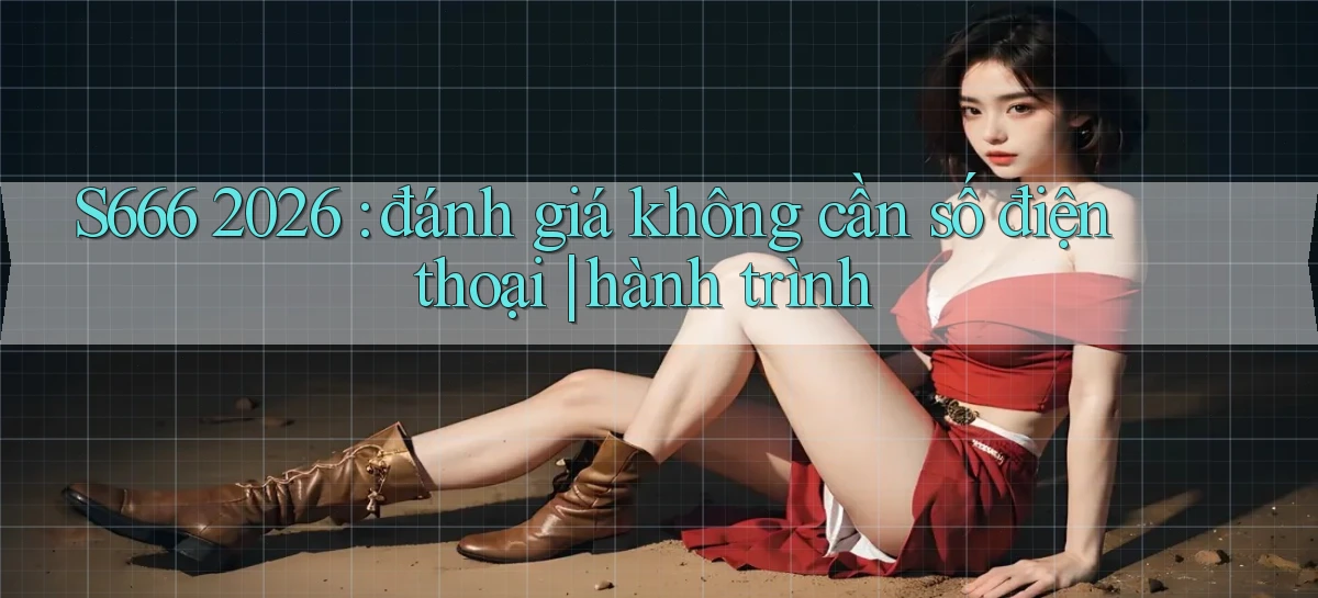 S666 2026 đánh giá không cần số điện thoại hành trình