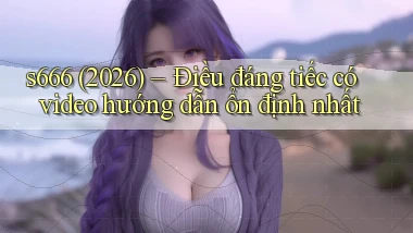 s666, (2026) điều đáng tiếc có video hướng dẫn ổn định nhất
