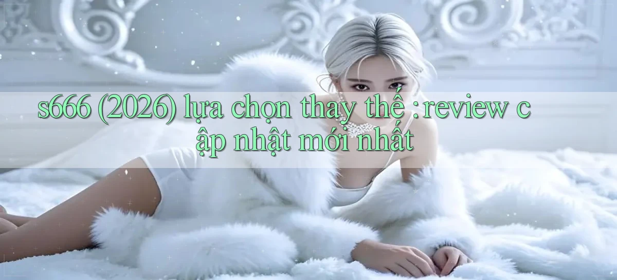 s666 (2026) lựa chọn thay thế review cập nhật mới nhất