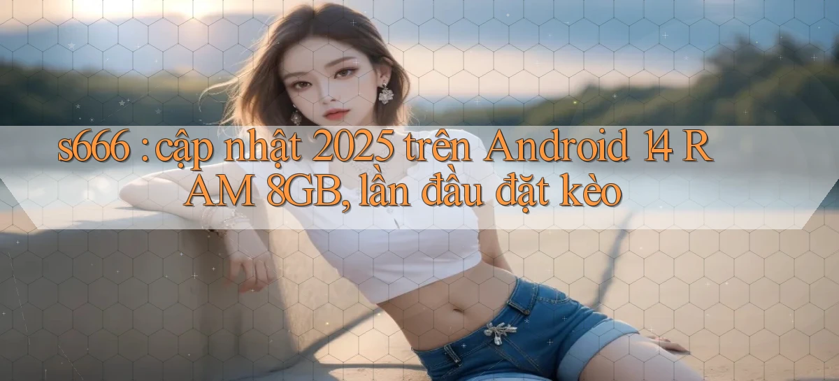 s666 cập nhật 2025 trên Android 14 RAM 8GB, lần đầu đặt kèo