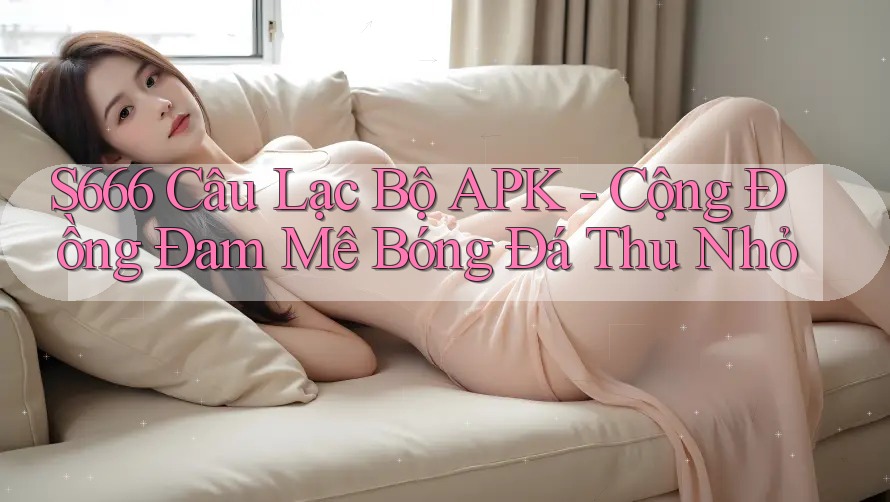 S666 Câu Lạc Bộ APK - Cộng Đồng Đam Mê Bóng Đá Thu Nhỏ