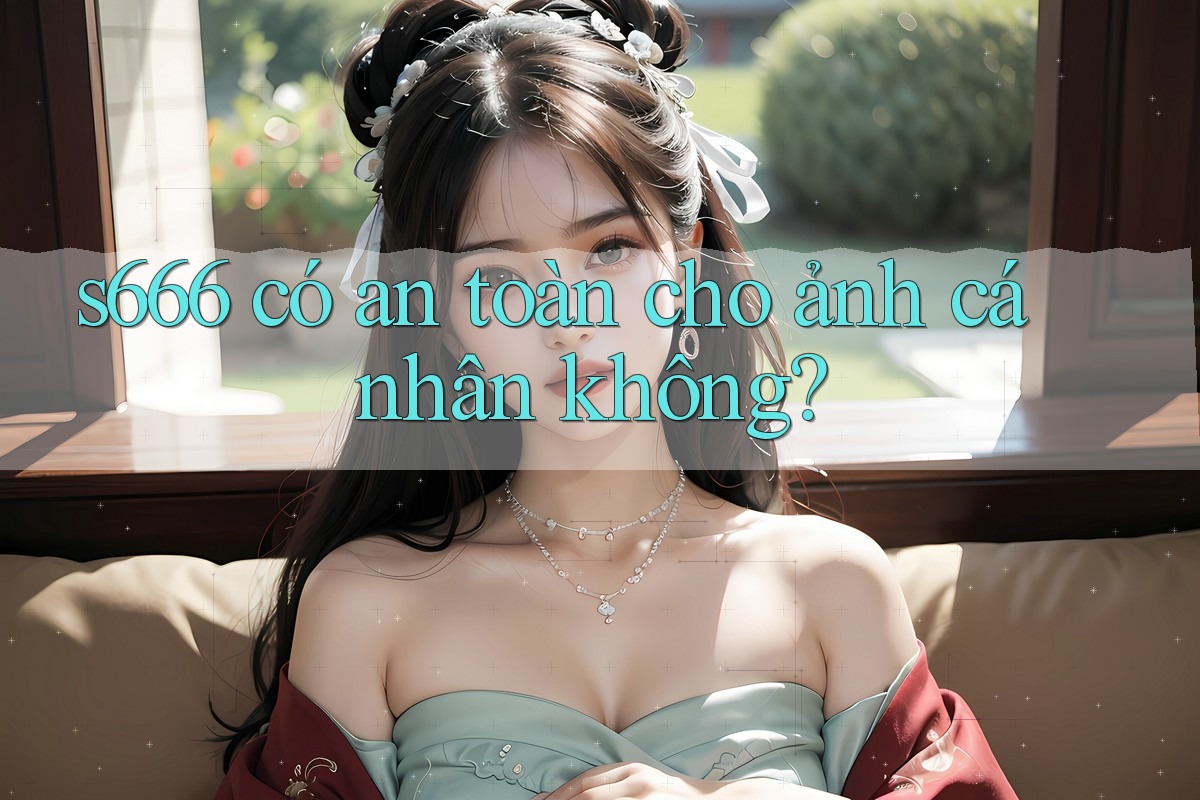 s666 có an toàn cho ảnh cá nhân không?