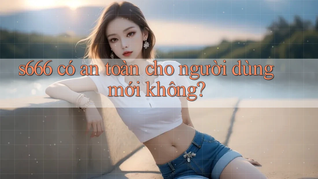 s666 có an toàn cho người dùng mới không? s666 có an toàn cho người dùng mới không?