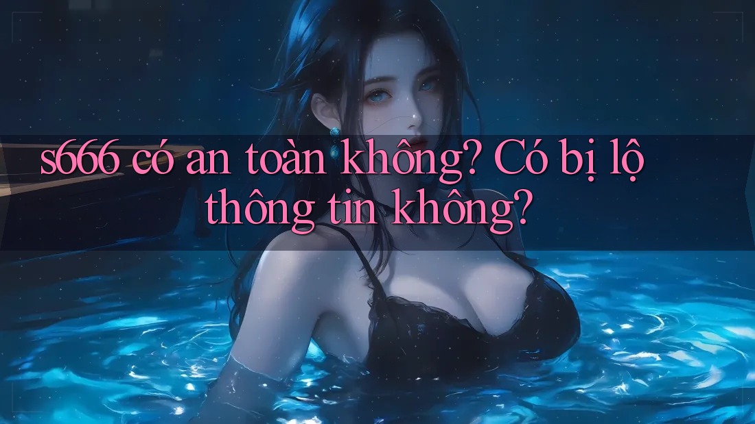 S666 có an toàn không? Có bị lộ thông tin không? S666 có an toàn không? Có bị lộ thông tin không?