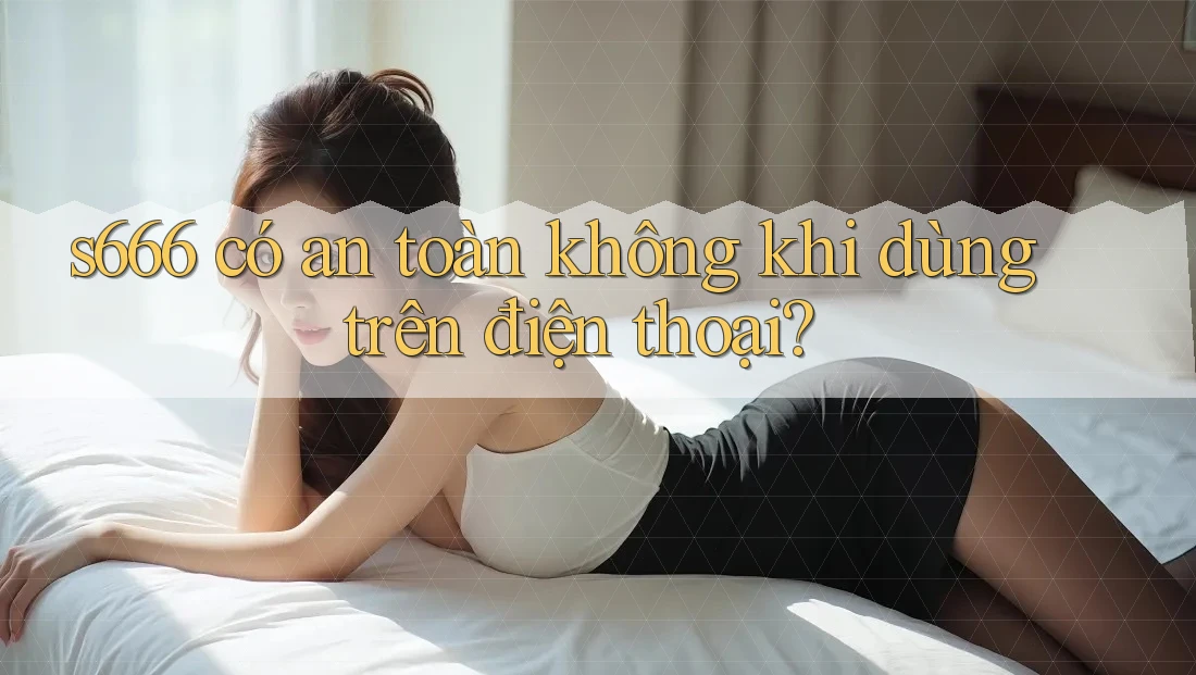 s666 có an toàn không khi dùng trên điện thoại? s666 có an toàn không khi dùng trên điện thoại?