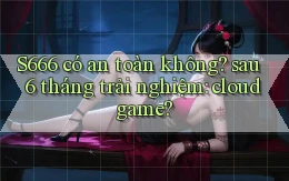 S666 có an toàn không sau 6 tháng trải nghiệm cloud game