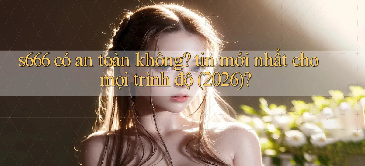 s666 có an toàn không tin mới nhất cho mọi trình độ (2026)
